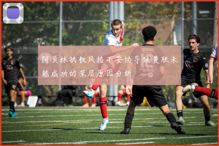 阿莫林执教风格不妥协导致曼联未能成功的深层原因分析