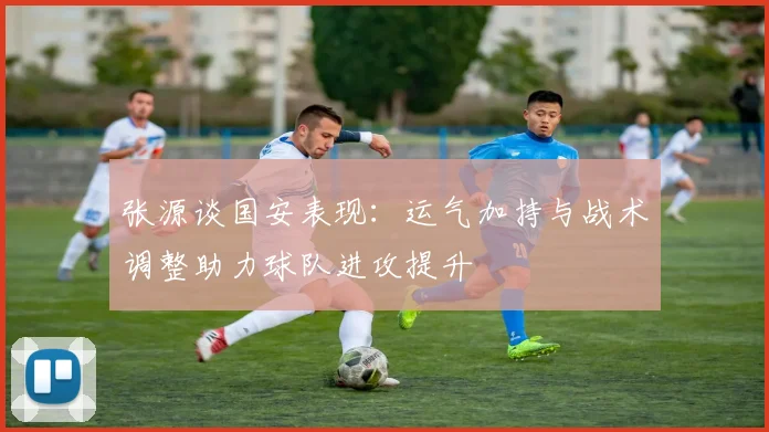 张源谈国安表现：运气加持与战术调整助力球队进攻提升