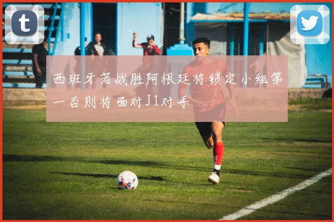 西班牙若战胜阿根廷将锁定小组第一否则将面对J1对手
