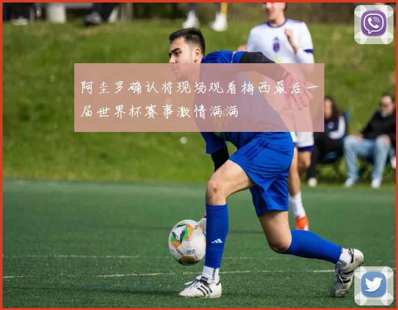 阿圭罗确认将现场观看梅西最后一届世界杯赛事激情满满