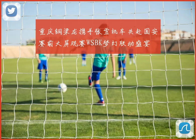 重庆铜梁龙携手张雪机车共赴国安赛前大屏观赛WSBK梦幻联动盛宴