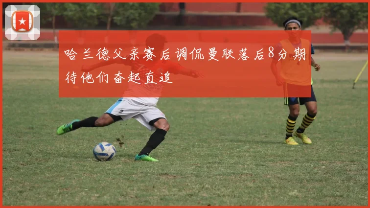哈兰德父亲赛后调侃曼联落后8分期待他们奋起直追