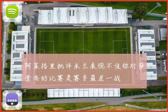 阿莱格里批评米兰表现不佳称对萨索洛的比赛是赛季最差一战