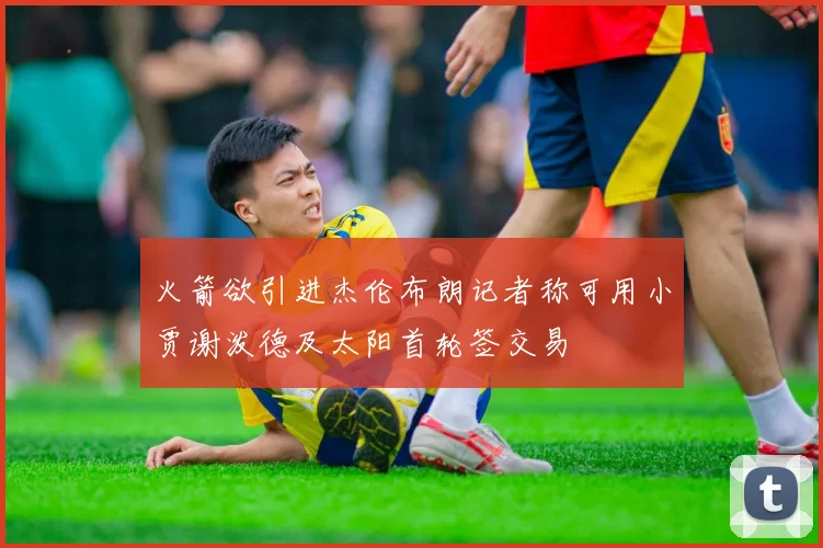 火箭欲引进杰伦布朗记者称可用小贾谢泼德及太阳首轮签交易