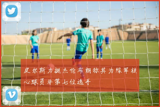 皮尔斯力挺杰伦布朗称其为绿军核心球员非第七位选手