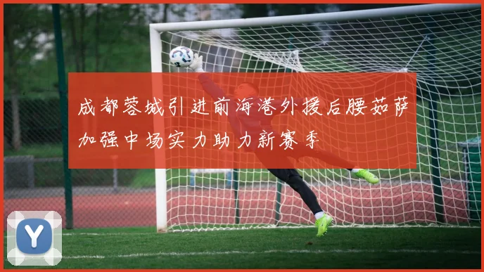 成都蓉城引进前海港外援后腰茹萨加强中场实力助力新赛季