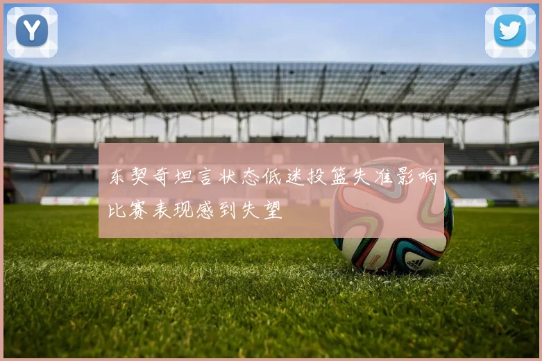 东契奇坦言状态低迷投篮失准影响比赛表现感到失望