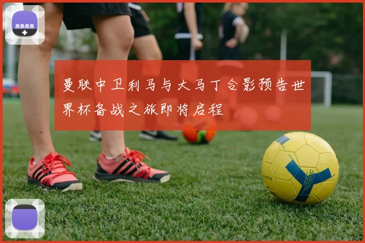 曼联中卫利马与大马丁合影预告世界杯备战之旅即将启程