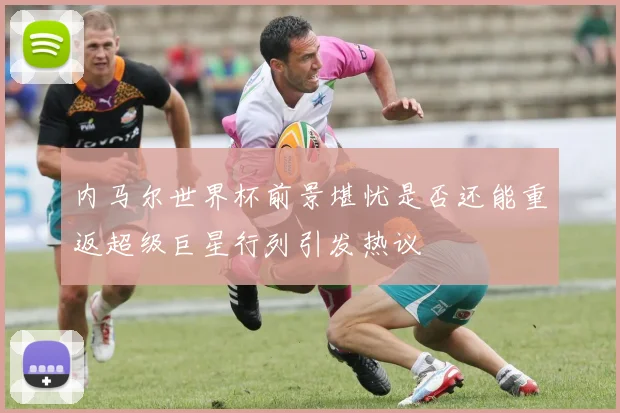 内马尔世界杯前景堪忧是否还能重返超级巨星行列引发热议
